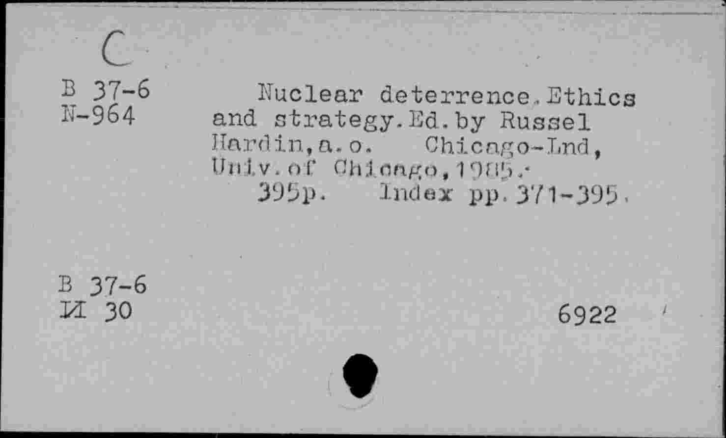 ﻿B 37-6
N-964
Nuclear deterrence.. Ethics and strategy.Ed.by Russel Nardin,a.o. Chicago-End, Univ, of Chicago,
395p. Index pp.371-395«
B 37-6 Id 30
6922	'